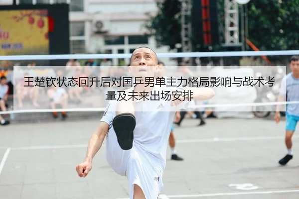 王楚钦状态回升后对国乒男单主力格局影响与战术考量及未来出场安排