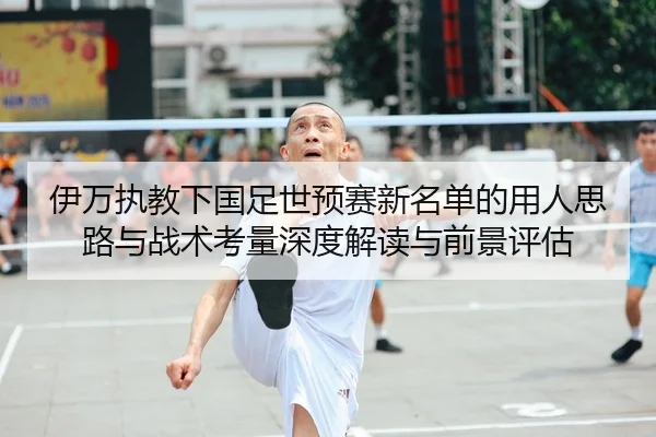 伊万执教下国足世预赛新名单的用人思路与战术考量深度解读与前景评估